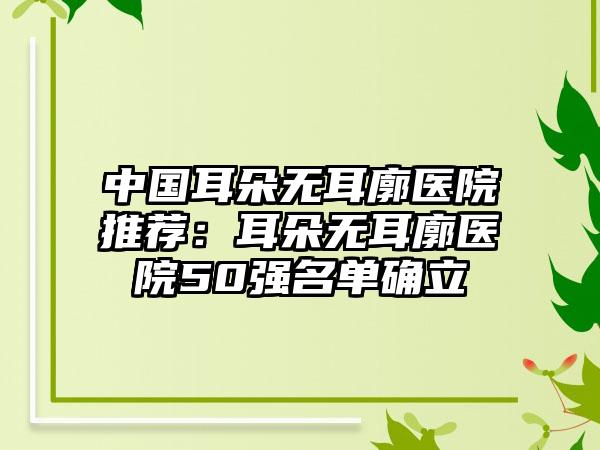 中国耳朵无耳廓医院推荐：耳朵无耳廓医院50强名单确立