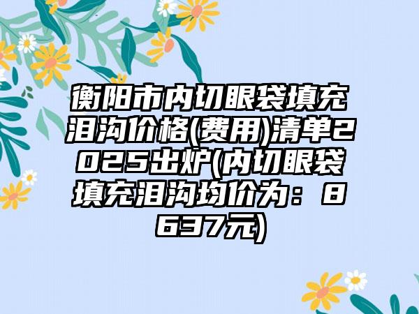 衡阳市内切眼袋填充泪沟价格(费用)清单2025出炉(内切眼袋填充泪沟均价为：8637元)