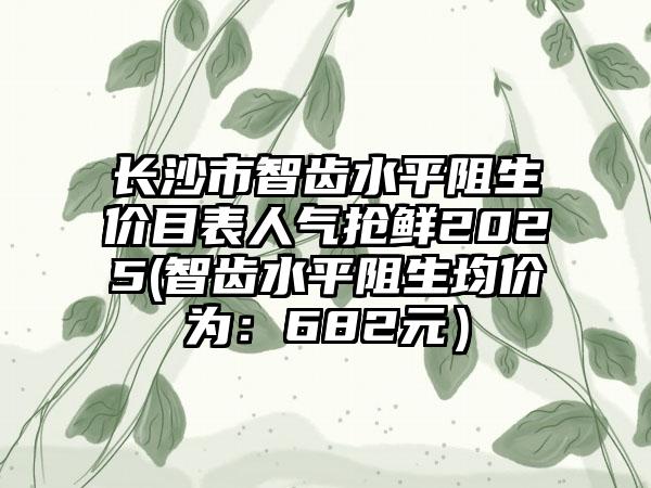 长沙市智齿水平阻生价目表人气抢鲜2025(智齿水平阻生均价为：682元）
