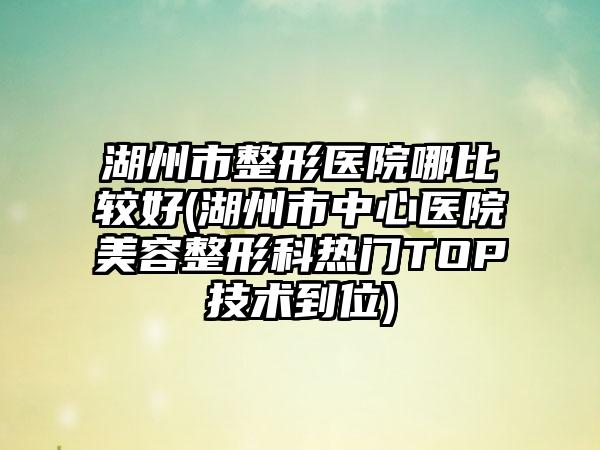 湖州市整形医院哪比较好(湖州市中心医院美容整形科热门TOP技术到位)