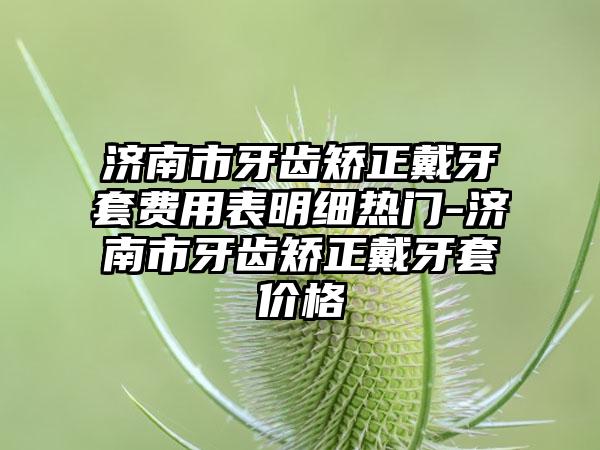 济南市牙齿矫正戴牙套费用表明细热门-济南市牙齿矫正戴牙套价格