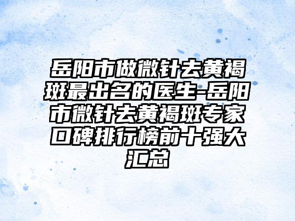 岳阳市做微针去黄褐斑最出名的医生-岳阳市微针去黄褐斑专家口碑排行榜前十强大汇总