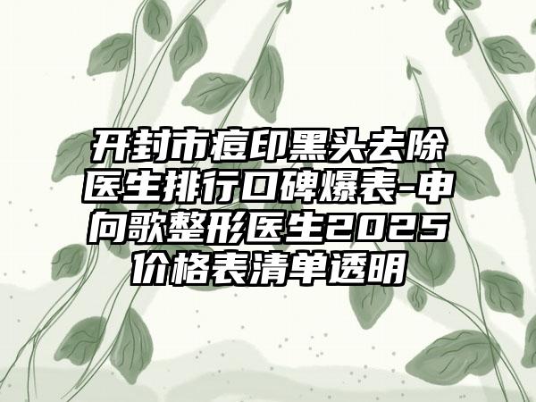 开封市痘印黑头去除医生排行口碑爆表-申向歌整形医生2025价格表清单透明