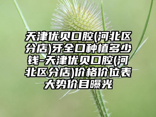 天津优贝口腔(河北区分店)牙全口种植多少钱-天津优贝口腔(河北区分店)价格价位表大势价目曝光
