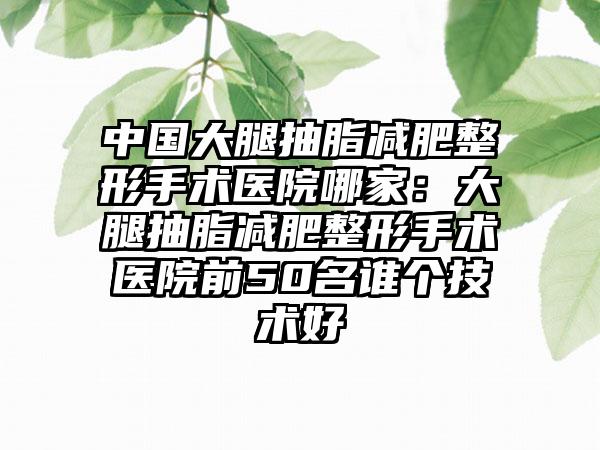 中国大腿抽脂减肥整形手术医院哪家：大腿抽脂减肥整形手术医院前50名谁个技术好
