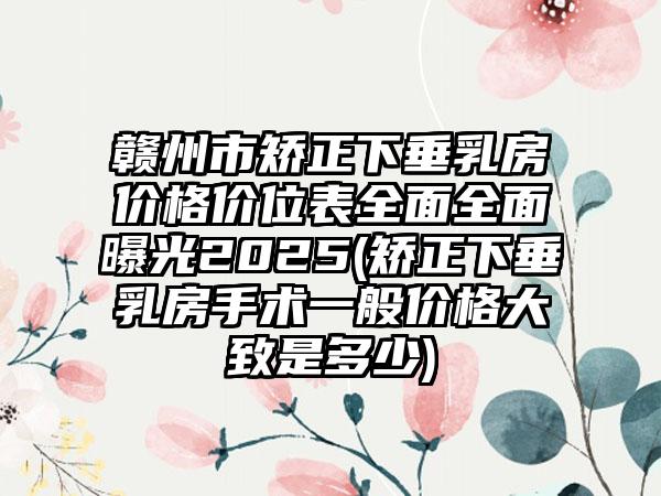 赣州市矫正下垂乳房价格价位表全面全面曝光2025(矫正下垂乳房手术一般价格大致是多少)