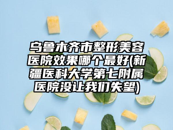 乌鲁木齐市整形美容医院效果哪个最好(新疆医科大学第七附属医院没让我们失望)