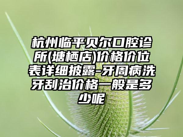 杭州临平贝尔口腔诊所(塘栖店)价格价位表详细披露-牙周病洗牙刮治价格一般是多少呢