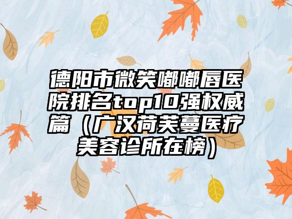 德阳市微笑嘟嘟唇医院排名top10强权威篇（广汉荷芙蔓医疗美容诊所在榜）