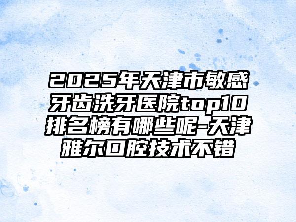 2025年天津市敏感牙齿洗牙医院top10排名榜有哪些呢-天津雅尔口腔技术不错