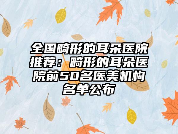 全国畸形的耳朵医院推荐：畸形的耳朵医院前50名医美机构名单公布