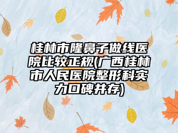 桂林市隆鼻子做线医院比较正规(广西桂林市人民医院整形科实力口碑并存)