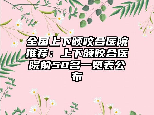 全国上下颌咬合医院推荐：上下颌咬合医院前50名一览表公布