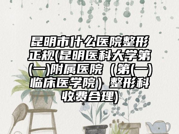 昆明市什么医院整形正规(昆明医科大学第(一)附属医院（第(一)临床医学院）整形科收费合理)
