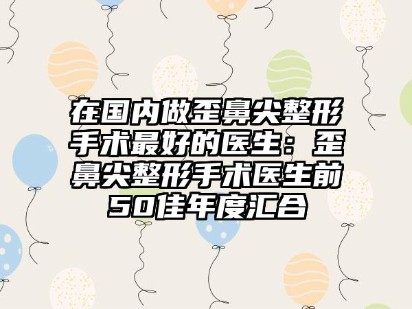 在国内做歪鼻尖整形手术最好的医生：歪鼻尖整形手术医生前50佳年度汇合