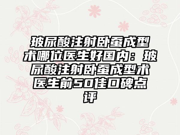 玻尿酸注射卧蚕成型术哪位医生好国内：玻尿酸注射卧蚕成型术医生前50佳口碑点评
