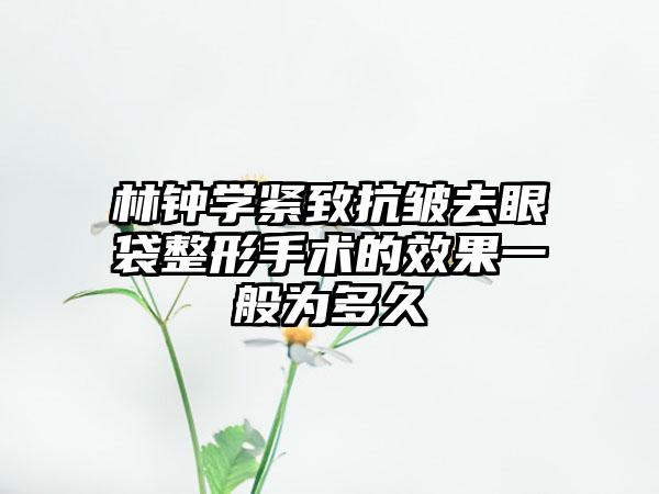 林钟学紧致抗皱去眼袋整形手术的效果一般为多久