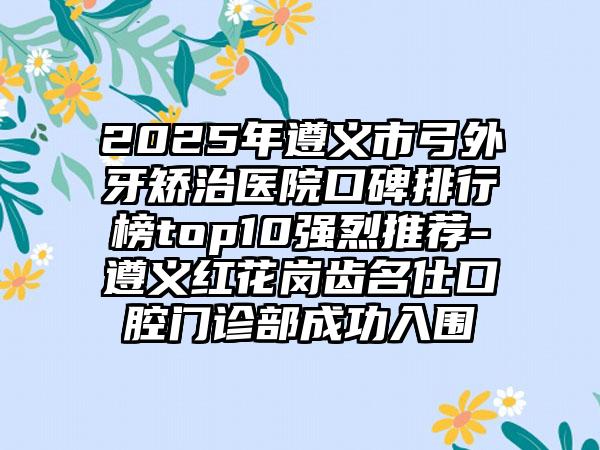 2025年遵义市弓外牙矫治医院口碑排行榜top10强烈推荐-遵义红花岗齿名仕口腔门诊部成功入围