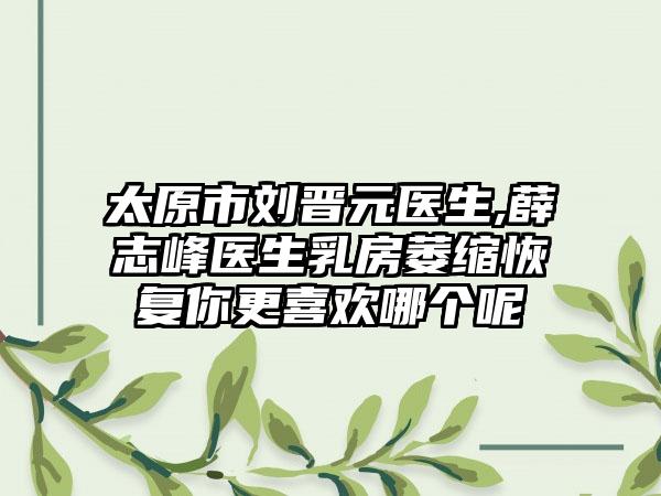 太原市刘晋元医生,薛志峰医生乳房萎缩恢复你更喜欢哪个呢