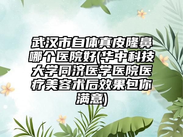 武汉市自体真皮隆鼻哪个医院好(华中科技大学同济医学医院医疗美容术后效果包你满意)