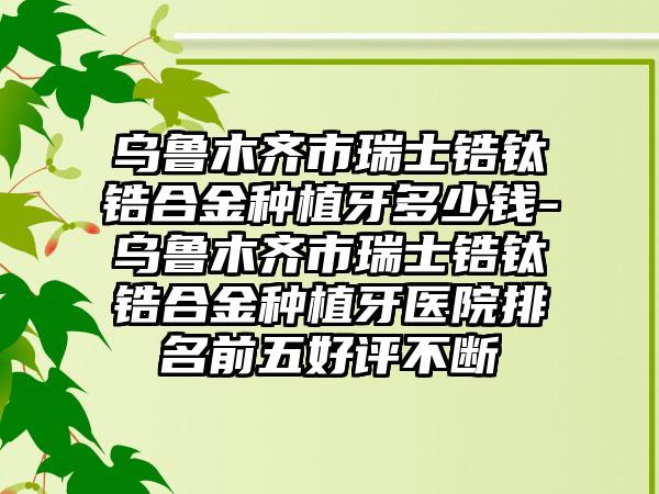 乌鲁木齐市瑞士锆钛锆合金种植牙多少钱-乌鲁木齐市瑞士锆钛锆合金种植牙医院排名前五好评不断