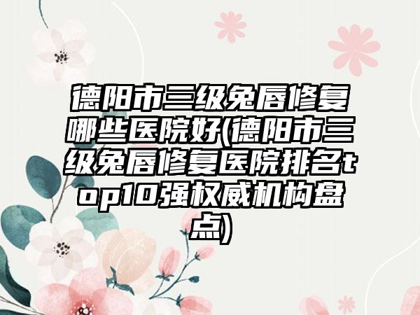 德阳市三级兔唇修复哪些医院好(德阳市三级兔唇修复医院排名top10强权威机构盘点)