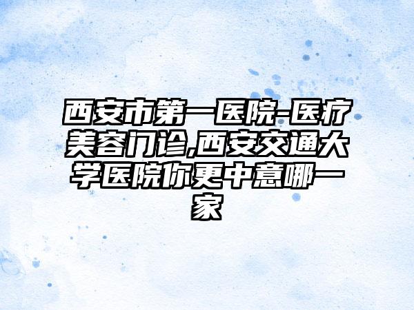 西安市第一医院-医疗美容门诊,西安交通大学医院你更中意哪一家