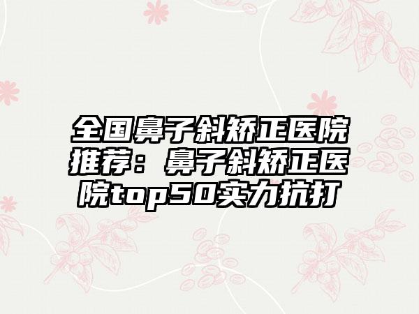 全国鼻子斜矫正医院推荐：鼻子斜矫正医院top50实力抗打