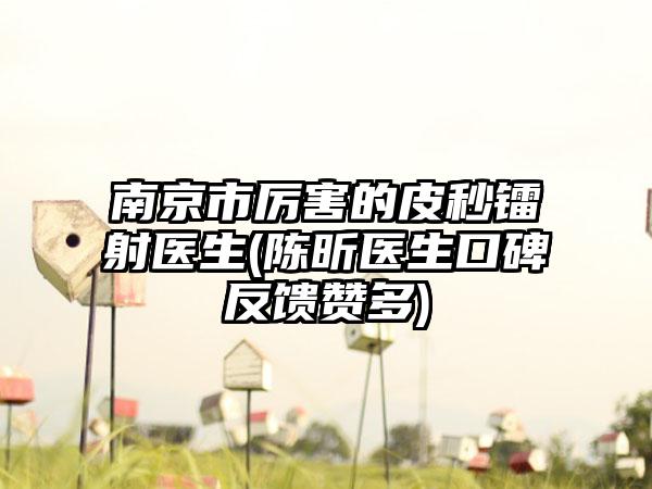 南京市厉害的皮秒镭射医生(陈昕医生口碑反馈赞多)
