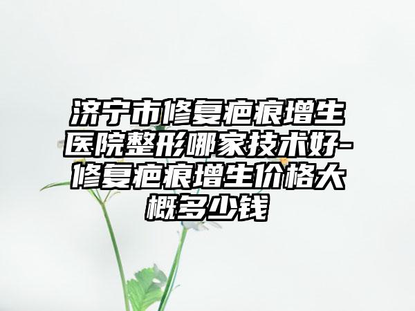 济宁市修复疤痕增生医院整形哪家技术好-修复疤痕增生价格大概多少钱