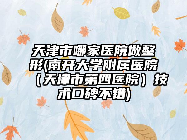 天津市哪家医院做整形(南开大学附属医院（天津市第四医院）技术口碑不错)