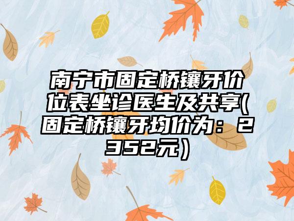 南宁市固定桥镶牙价位表坐诊医生及共享(固定桥镶牙均价为：2352元）