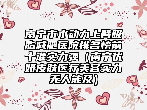 南宁市水动力上臂吸脂减肥医院排名榜前十谁实力强（南宁优妍皮肤医疗美容实力无人能及）
