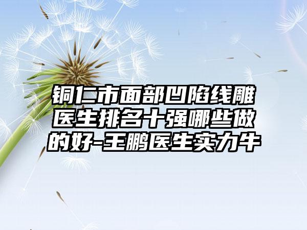 铜仁市面部凹陷线雕医生排名十强哪些做的好-王鹏医生实力牛