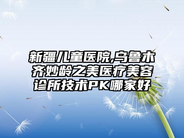新疆儿童医院,乌鲁木齐妙龄之美医疗美容诊所技术PK哪家好