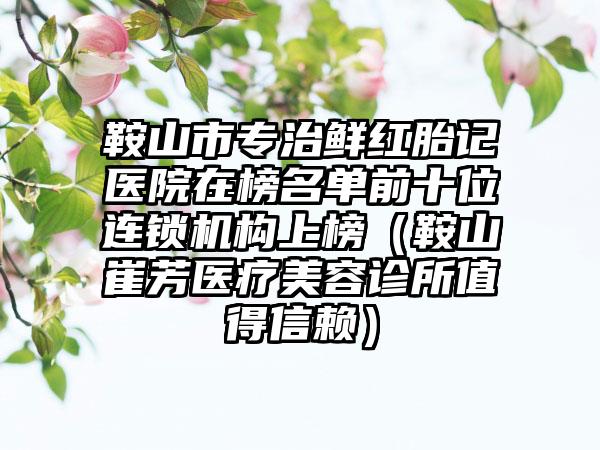 鞍山市专治鲜红胎记医院在榜名单前十位连锁机构上榜（鞍山崔芳医疗美容诊所值得信赖）