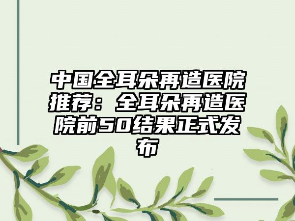 中国全耳朵再造医院推荐：全耳朵再造医院前50结果正式发布