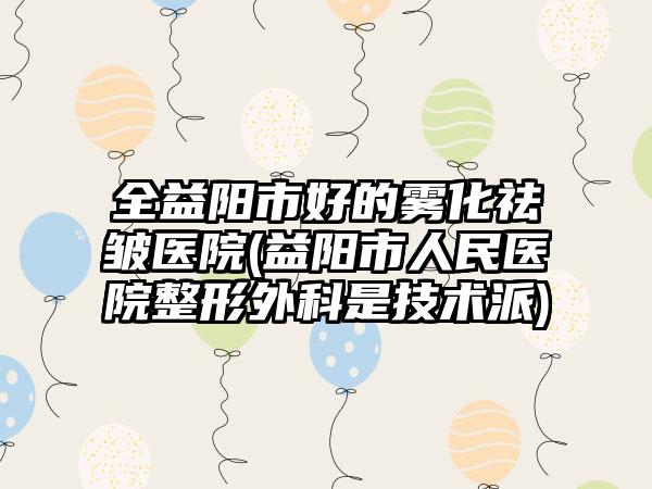 全益阳市好的雾化祛皱医院(益阳市人民医院整形外科是技术派)