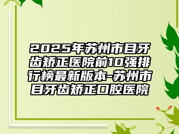 2025年苏州市目牙齿矫正医院前10强排行榜最新版本-苏州市目牙齿矫正口腔医院