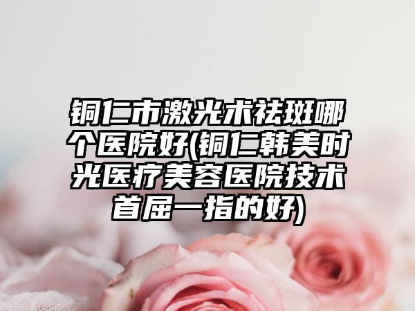 铜仁市激光术祛斑哪个医院好(铜仁韩美时光医疗美容医院技术首屈一指的好)