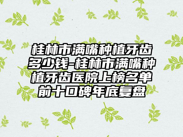 桂林市满嘴种植牙齿多少钱-桂林市满嘴种植牙齿医院上榜名单前十口碑年底复盘