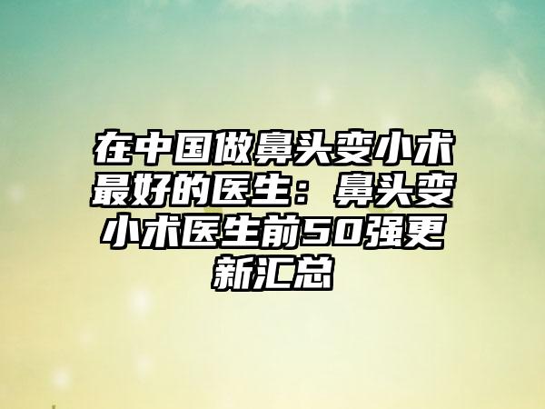 在中国做鼻头变小术最好的医生：鼻头变小术医生前50强更新汇总