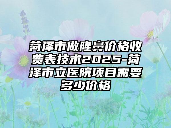 菏泽市做隆鼻价格收费表技术2025-菏泽市立医院项目需要多少价格