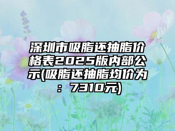 深圳市吸脂还抽脂价格表2025版内部公示(吸脂还抽脂均价为：7310元)