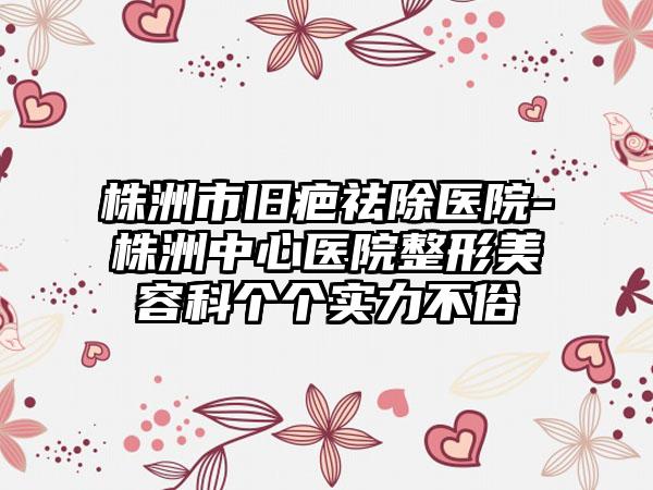 株洲市旧疤祛除医院-株洲中心医院整形美容科个个实力不俗