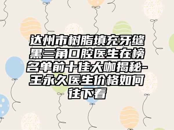 达州市树脂填充牙缝黑三角口腔医生在榜名单前十佳大咖揭秘-王永久医生价格如何往下看