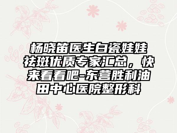 杨晓笛医生白瓷娃娃祛斑优质专家汇总，快来看看吧-东营胜利油田中心医院整形科