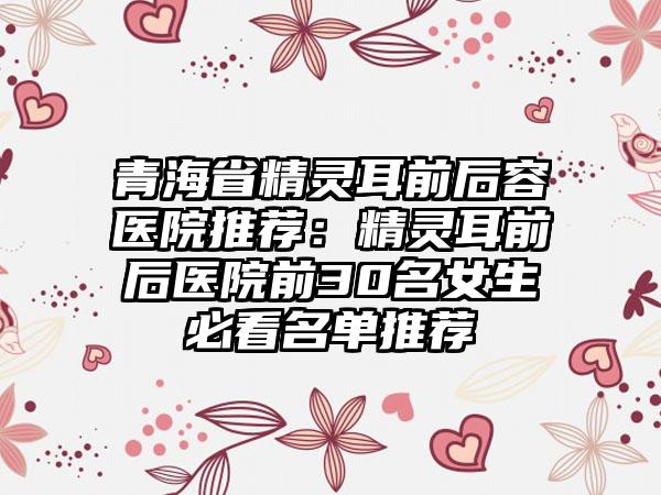 青海省精灵耳前后容医院推荐：精灵耳前后医院前30名女生必看名单推荐