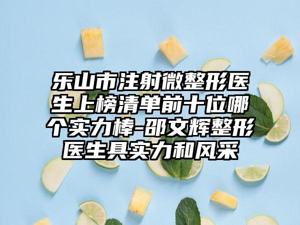 乐山市注射微整形医生上榜清单前十位哪个实力棒-邵文辉整形医生具实力和风采