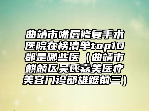 曲靖市嘴唇修复手术医院在榜清单top10都是哪些医（曲靖市麒麟区吴氏嘉美医疗美容门诊部雄踞前三）
